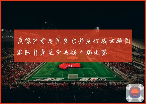莫德里奇与图多尔并肩作战回顾国家队首秀至今共战六场比赛