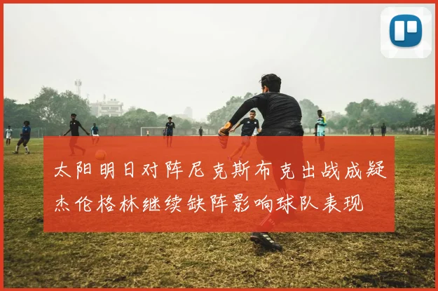 太阳明日对阵尼克斯布克出战成疑杰伦格林继续缺阵影响球队表现