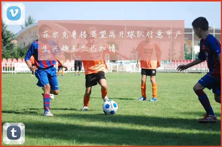 菲尔克鲁格渴望离开球队对意甲产生兴趣米兰已知情