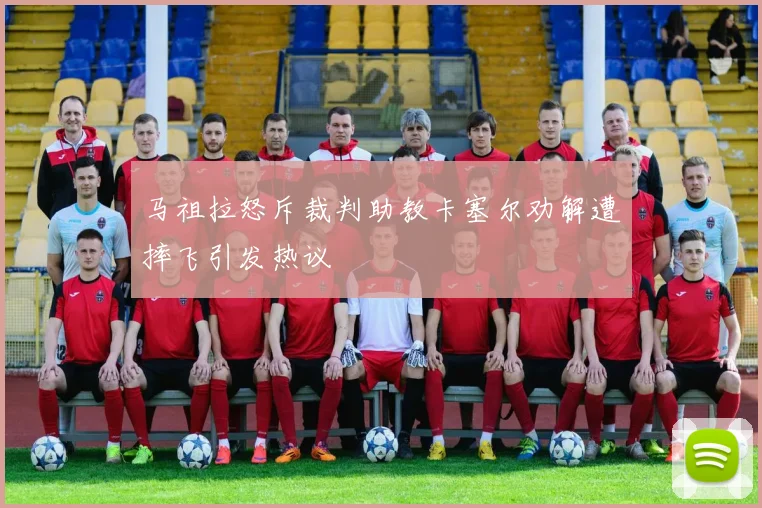 马祖拉怒斥裁判助教卡塞尔劝解遭摔飞引发热议