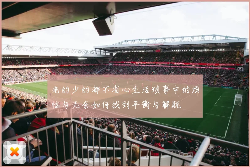 老的少的都不省心生活琐事中的烦恼与无奈如何找到平衡与解脱