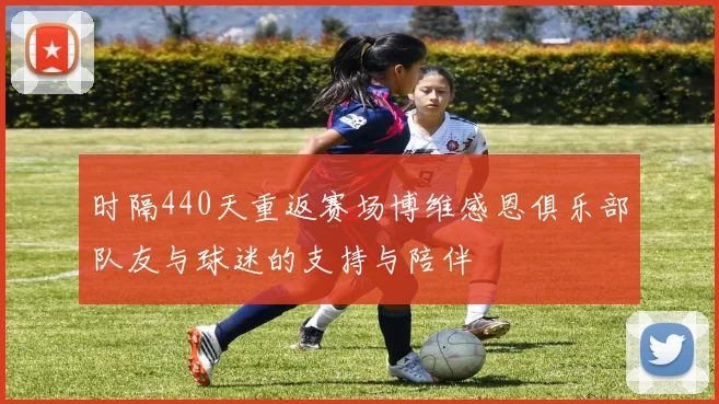 时隔440天重返赛场博维感恩俱乐部队友与球迷的支持与陪伴