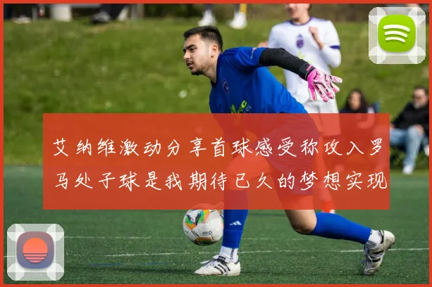 艾纳维激动分享首球感受称攻入罗马处子球是我期待已久的梦想实现