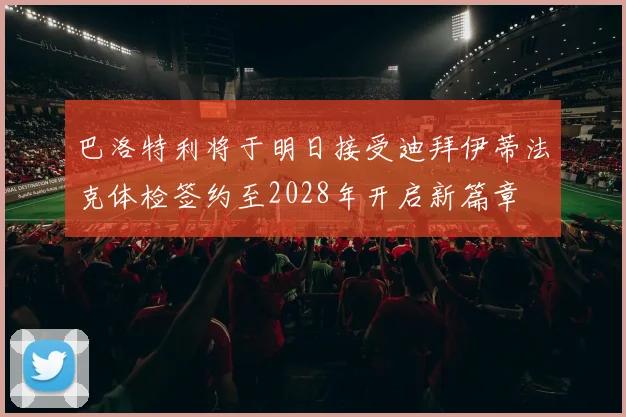 巴洛特利将于明日接受迪拜伊蒂法克体检签约至2028年开启新篇章