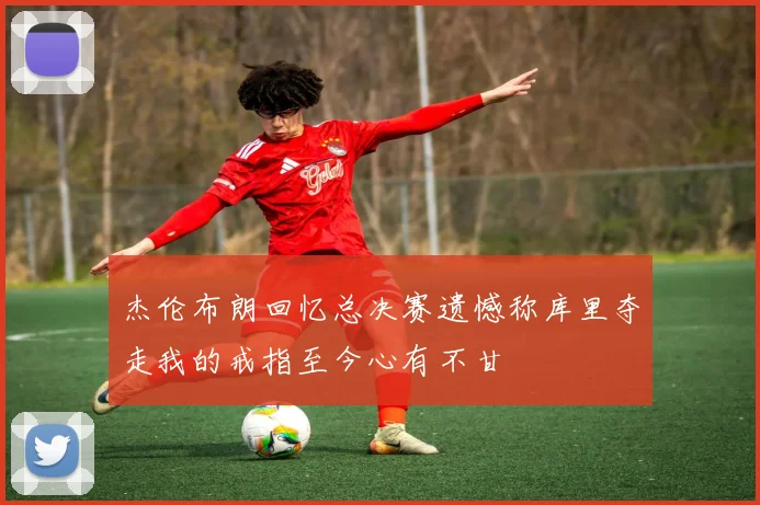 杰伦布朗回忆总决赛遗憾称库里夺走我的戒指至今心有不甘