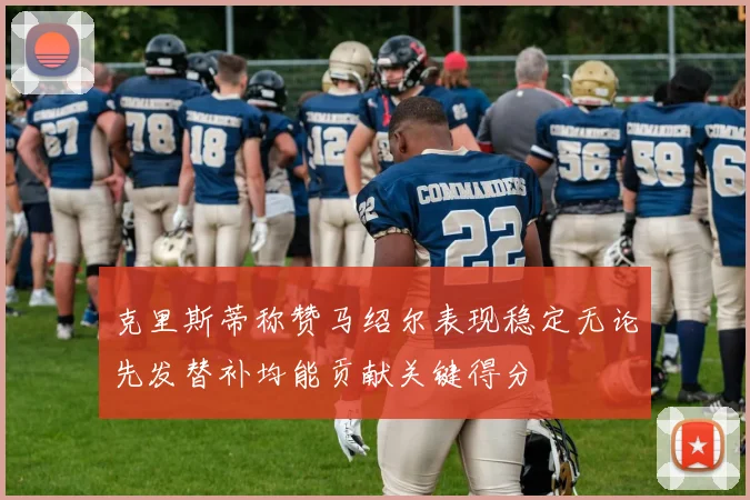 克里斯蒂称赞马绍尔表现稳定无论先发替补均能贡献关键得分