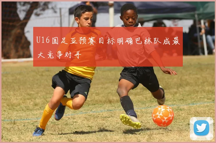 U16国足亚预赛目标明确巴林队成最大竞争对手