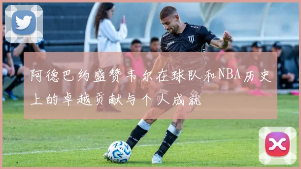 阿德巴约盛赞韦尔在球队和NBA历史上的卓越贡献与个人成就