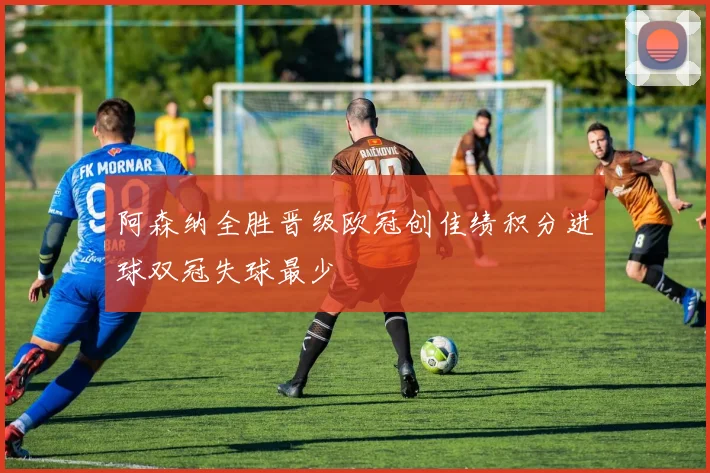 阿森纳全胜晋级欧冠创佳绩积分进球双冠失球最少