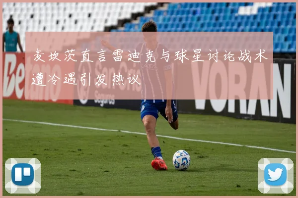 麦坎茨直言雷迪克与球星讨论战术遭冷遇引发热议