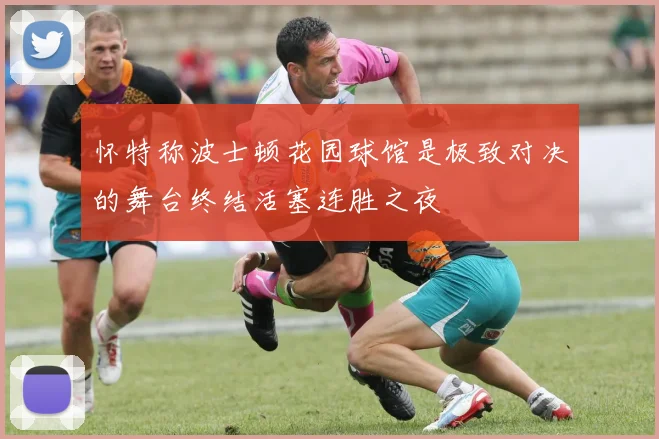怀特称波士顿花园球馆是极致对决的舞台终结活塞连胜之夜