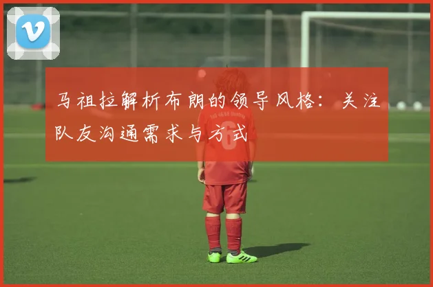 马祖拉解析布朗的领导风格：关注队友沟通需求与方式