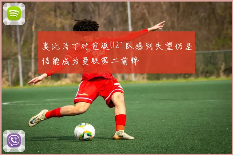 奥比马丁对重返U21队感到失望仍坚信能成为曼联第二前锋