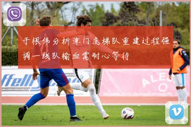 于根伟分析津门虎梯队重建过程强调一线队输血需耐心等待