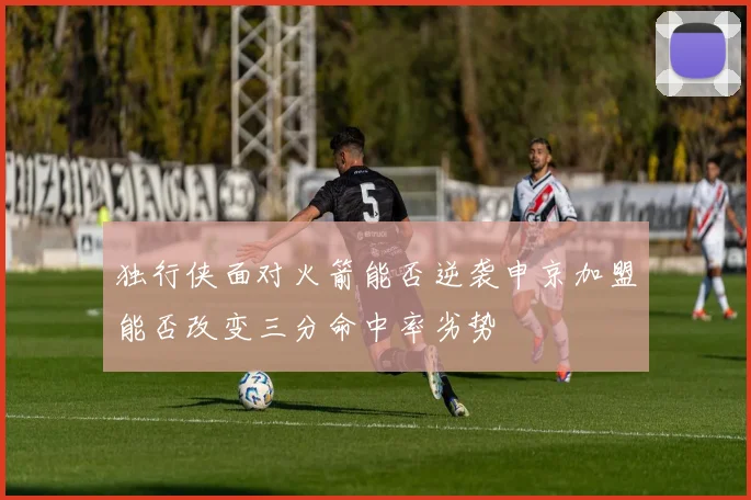 独行侠面对火箭能否逆袭申京加盟能否改变三分命中率劣势