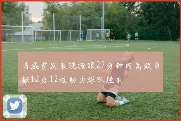 马威首发表现抢眼27分钟内高效贡献12分12板助力球队胜利
