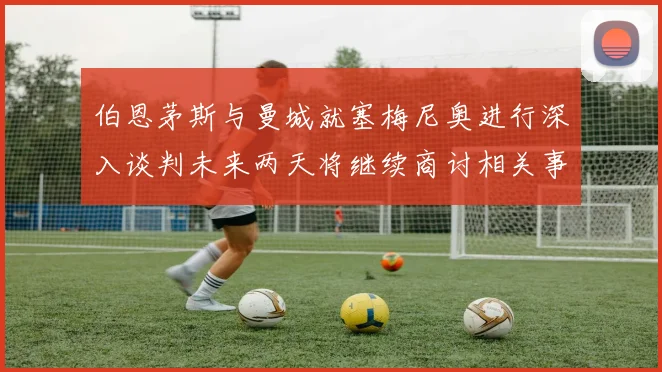 伯恩茅斯与曼城就塞梅尼奥进行深入谈判未来两天将继续商讨相关事宜