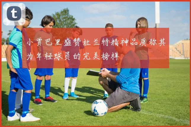 小贾巴里盛赞杜兰特精神品质称其为年轻球员的完美榜样