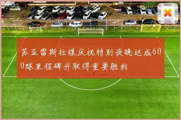 苏亚雷斯社媒庆祝特别夜晚达成600球里程碑并取得重要胜利