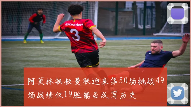 阿莫林执教曼联迎来第50场挑战49场战绩仅19胜能否改写历史