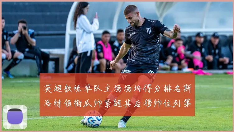 英超教练单队主场场均得分排名斯洛特领衔瓜帅紧随其后穆帅位列第五