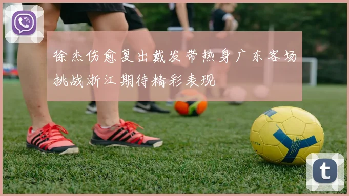 徐杰伤愈复出戴发带热身广东客场挑战浙江期待精彩表现