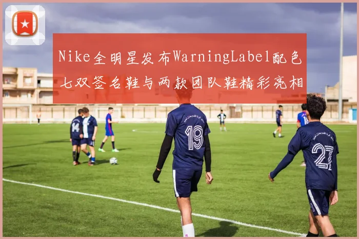 Nike全明星发布WarningLabel配色七双签名鞋与两款团队鞋精彩亮相