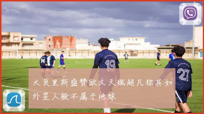 大莫里斯盛赞欧文天赋超凡称其如外星人般不属于地球