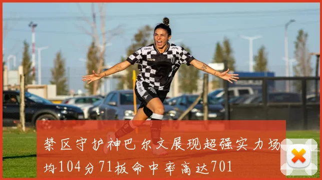 禁区守护神巴尔文展现超强实力场均104分71板命中率高达701