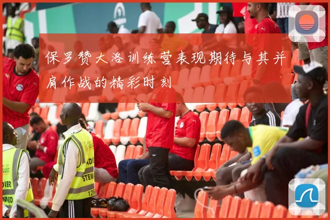 保罗赞大洛训练营表现期待与其并肩作战的精彩时刻