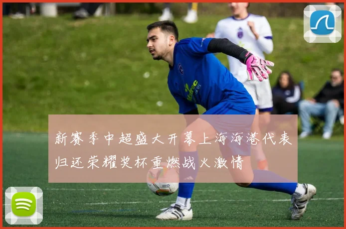 新赛季中超盛大开幕上海海港代表归还荣耀奖杯重燃战火激情
