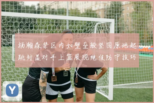 杨瀚森禁区内如壁垒般坚固原地起跳封盖对手上篮展现绝佳防守技巧